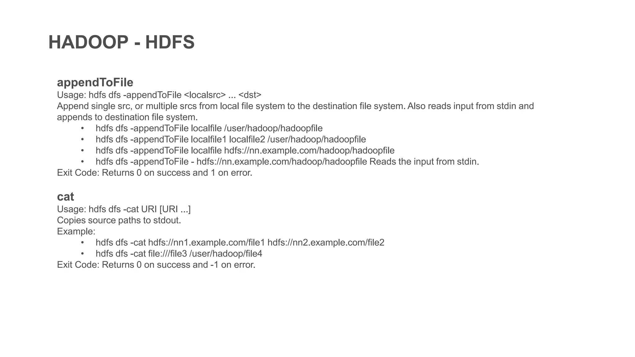 HADOOP - HDFS
appendToFile
Usage: hdfs dfs -appendToFile <localsrc> ... <dst>
Append single src, or multiple srcs from local file system to the destination file system. Also reads input from stdin and
appends to destination file system.
• hdfs dfs -appendToFile localfile /user/hadoop/hadoopfile
• hdfs dfs -appendToFile localfile1 localfile2 /user/hadoop/hadoopfile
• hdfs dfs -appendToFile localfile hdfs://nn.example.com/hadoop/hadoopfile
• hdfs dfs -appendToFile - hdfs://nn.example.com/hadoop/hadoopfile Reads the input from stdin.
Exit Code: Returns 0 on success and 1 on error.
cat
Usage: hdfs dfs -cat URI [URI ...]
Copies source paths to stdout.
Example:
• hdfs dfs -cat hdfs://nn1.example.com/file1 hdfs://nn2.example.com/file2
• hdfs dfs -cat file:///file3 /user/hadoop/file4
Exit Code: Returns 0 on success and -1 on error.
 
