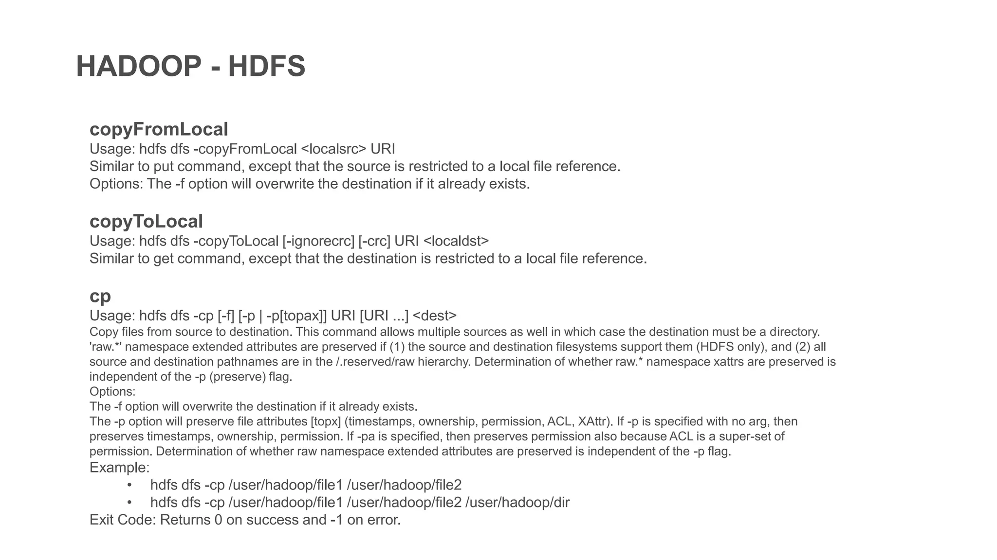 HADOOP - HDFS
copyFromLocal
Usage: hdfs dfs -copyFromLocal <localsrc> URI
Similar to put command, except that the source is restricted to a local file reference.
Options: The -f option will overwrite the destination if it already exists.
copyToLocal
Usage: hdfs dfs -copyToLocal [-ignorecrc] [-crc] URI <localdst>
Similar to get command, except that the destination is restricted to a local file reference.
cp
Usage: hdfs dfs -cp [-f] [-p | -p[topax]] URI [URI ...] <dest>
Copy files from source to destination. This command allows multiple sources as well in which case the destination must be a directory.
'raw.*' namespace extended attributes are preserved if (1) the source and destination filesystems support them (HDFS only), and (2) all
source and destination pathnames are in the /.reserved/raw hierarchy. Determination of whether raw.* namespace xattrs are preserved is
independent of the -p (preserve) flag.
Options:
The -f option will overwrite the destination if it already exists.
The -p option will preserve file attributes [topx] (timestamps, ownership, permission, ACL, XAttr). If -p is specified with no arg, then
preserves timestamps, ownership, permission. If -pa is specified, then preserves permission also because ACL is a super-set of
permission. Determination of whether raw namespace extended attributes are preserved is independent of the -p flag.
Example:
• hdfs dfs -cp /user/hadoop/file1 /user/hadoop/file2
• hdfs dfs -cp /user/hadoop/file1 /user/hadoop/file2 /user/hadoop/dir
Exit Code: Returns 0 on success and -1 on error.
 