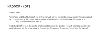 HADOOP - HDFS
Interfaz Web
NameNode and DataNode each run an internal web server in order to display basic information about
the current status of the cluster. With the default configuration, the NameNode front page is at
http://namenode-name:50070/.
It lists the DataNodes in the cluster and basic statistics of the cluster. The web interface can also be
used to browse the file system (using "Browse the file system" link on the NameNode front page).
 