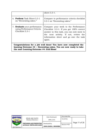 BREAD AND PASTRY
PRODUCTION NC II
PREPARING AND PRESENTING
GATEAUX, TORTES AND CAKES
Date Developed:
APRIL 2016
DocumentNo.
Issued by:
Page 11 of 26Developed by:
JOHN LENON L. MENDOZA
Revision # 00
QA System
sheet 3.3-1.
6. Perform Task Sheet 3.3-1
on “Decorating cakes.”
Compare to performance criteria checklist
3.3-1 on “Decorating cakes.”
7. Evaluate your performance
using Performance Criteria
Checklist 3.3-1
Compare your work to the Performance
Checklist 3.3-1. If you got 100% correct
answer in this task, you can now move to
the next activity. If not, review the
information sheet and go over the task
again.
Congratulations for a job well done! You have now completed the
learning Outcome #3 – Decorating cakes. You are now ready to take
the next Learning Outcome #4. God Bless!
 