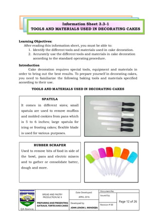 BREAD AND PASTRY
PRODUCTION NC II
PREPARING AND PRESENTING
GATEAUX, TORTES AND CAKES
Date Developed:
APRIL 2016
DocumentNo.
Issued by:
Page 12 of 26Developed by:
JOHN LENON L. MENDOZA
Revision # 00
QA System
SPATULA
It comes in different sizes; small
spatula are used to remove muffins
and molded cookies from pans which
is 5 to 6 inches; large spatula for
icing or frosting cakes; flexible blade
is used for various purposes.
RUBBER SCRAPER
Used to remove bits of food in side of
the bowl, pans and electric mixers
and to gather or consolidate batter,
dough and more.
Learning Objectives:
After reading this information sheet, you must be able to:
1. Identify the different tools and materials used in cake decoration.
2. Accurately use the different tools and materials in cake decoration
according to the standard operating procedure.
Introduction
Cake decoration requires special tools, equipment and materials in
order to bring out the best results. To prepare yourself in decorating cakes,
you need to familiarize the following baking tools and materials specified
according to their use.
TOOLS AND MATERIALS USED IN DECORATING CAKES
Information Sheet 3.3-1
TOOLS AND MATERIALS USED IN DECORATING CAKES
 