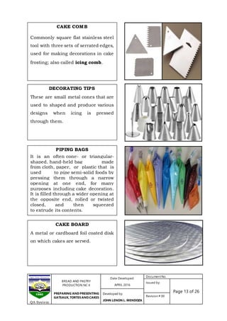 BREAD AND PASTRY
PRODUCTION NC II
PREPARING AND PRESENTING
GATEAUX, TORTES AND CAKES
Date Developed:
APRIL 2016
DocumentNo.
Issued by:
Page 13 of 26Developed by:
JOHN LENON L. MENDOZA
Revision # 00
QA System
CAKE COMB
Commonly square flat stainless steel
tool with three sets of serrated edges,
used for making decorations in cake
frosting; also called icing comb.
DECORATING TIPS
These are small metal cones that are
used to shaped and produce various
designs when icing is pressed
through them.
PIPING BAGS
It is an often cone- or triangular-
shaped, hand-held bag made
from cloth, paper, or plastic that is
used to pipe semi-solid foods by
pressing them through a narrow
opening at one end, for many
purposes including cake decoration.
It is filled through a wider opening at
the opposite end, rolled or twisted
closed, and then squeezed
to extrude its contents.
CAKE BOARD
A metal or cardboard foil coated disk
on which cakes are served.
 