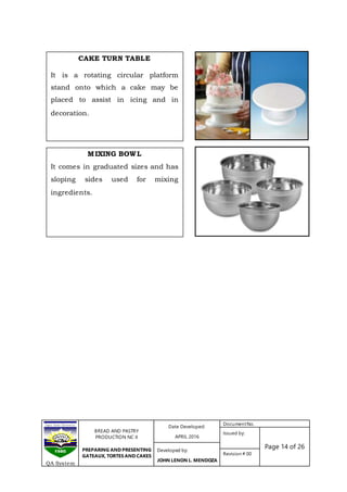 BREAD AND PASTRY
PRODUCTION NC II
PREPARING AND PRESENTING
GATEAUX, TORTES AND CAKES
Date Developed:
APRIL 2016
DocumentNo.
Issued by:
Page 14 of 26Developed by:
JOHN LENON L. MENDOZA
Revision # 00
QA System
CAKE TURN TABLE
It is a rotating circular platform
stand onto which a cake may be
placed to assist in icing and in
decoration.
MIXING BOWL
It comes in graduated sizes and has
sloping sides used for mixing
ingredients.
 