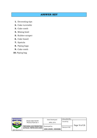 BREAD AND PASTRY
PRODUCTION NC II
PREPARING AND PRESENTING
GATEAUX, TORTES AND CAKES
Date Developed:
APRIL 2016
DocumentNo.
Issued by:
Page 16 of 26Developed by:
JOHN LENON L. MENDOZA
Revision # 00
QA System
1. Decorating tips
2. Cake turntable
3. Cake comb
4. Mixing bowl
5. Rubber scraper
6. Cake board
7. Spatula
8. Piping bags
9. Cake comb
10. Piping bag
ANSWER KEY
 