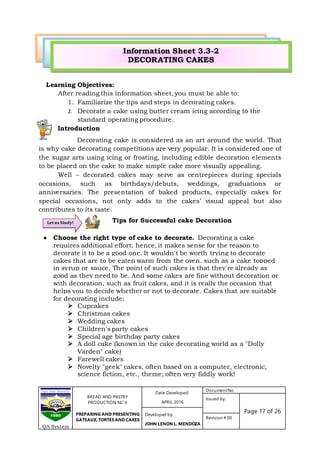 BREAD AND PASTRY
PRODUCTION NC II
PREPARING AND PRESENTING
GATEAUX, TORTES AND CAKES
Date Developed:
APRIL 2016
DocumentNo.
Issued by:
Page 17 of 26Developed by:
JOHN LENON L. MENDOZA
Revision # 00
QA System
Learning Objectives:
After reading this information sheet, you must be able to:
1. Familiarize the tips and steps in decorating cakes.
2. Decorate a cake using butter cream icing according to the
standard operating procedure.[
Introduction
Decorating cake is considered as an art around the world. That
is why cake decorating competitions are very popular. It is considered one of
the sugar arts using icing or frosting, including edible decoration elements
to be placed on the cake to make simple cake more visually appealing.
Well – decorated cakes may serve as centrepieces during specials
occasions, such as birthdays/debuts, weddings, graduations or
anniversaries. The presentation of baked products, especially cakes for
special occasions, not only adds to the cakes’ visual appeal but also
contributes to its taste.
Tips for Successful cake Decoration
 Choose the right type of cake to decorate. Decorating a cake
requires additional effort; hence, it makes sense for the reason to
decorate it to be a good one. It wouldn't be worth trying to decorate
cakes that are to be eaten warm from the oven, such as a cake topped
in syrup or sauce. The point of such cakes is that they're already as
good as they need to be. And some cakes are fine without decoration or
with decoration, such as fruit cakes, and it is really the occasion that
helps you to decide whether or not to decorate. Cakes that are suitable
for decorating include:
 Cupcakes
 Christmas cakes
 Wedding cakes
 Children's party cakes
 Special age birthday party cakes
 A doll cake (known in the cake decorating world as a "Dolly
Varden" cake)
 Farewell cakes
 Novelty "geek" cakes, often based on a computer, electronic,
science fiction, etc., theme; often very fiddly work!
Let us Study!
Information Sheet 3.3-2
DECORATING CAKES
 