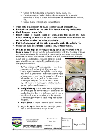 BREAD AND PASTRY
PRODUCTION NC II
PREPARING AND PRESENTING
GATEAUX, TORTES AND CAKES
Date Developed:
APRIL 2016
DocumentNo.
Issued by:
Page 18 of 26Developed by:
JOHN LENON L. MENDOZA
Revision # 00
QA System
Sugar Paste
Fluffy frosting
Buttercream
 Cakes for fundraising at bazaars, fairs, galas, etc.
 Photo op cakes – cakes being photographed for a special
occasion, a blog, a Flickr photostream, an instructional article,
etc.
 Cakes being entered into competitions
 Trim cake if necessary to make it smooth and symmetrical.
 Remove the crumbs of the cake first before starting to decorate.
 Cool the cake thoroughly
 Insert strips of waxed paper or aluminium foil under the cake
before starting to decorate to avoid unnecessary mess. Remove the
strips before making the boarding design.
 Put the bottom part of the cake upward to make the cake level.
 Cover the cake board with fondant, foil, or tulle/ruffles.
 Decide on the type of frosting or icing you'd like to work with if
icing a cake. It's important to feel comfortable with the frosting or icing
techniques required for decorating cakes; some are more complicated
than others and if you're just starting out, it's recommended that you
don't take on difficult decoration projects until
your confidence increases. Typical frosting or
icing styles include:
 Butter cream or Vienna cream – this is an
easy-to-use frosting that fills gaps and
covers up all sorts of unsightly cake bumps
and dips! It produces a whipped cream style
of appearance and can be smoothed down or
allowed to settle in peaks. Buttercream
frosting is easy to color and flavor, with
typical flavors including chocolate, vanilla,
lemon, coffee, and strawberry.
 Fluffy frosting – this uses a frosting created
by beating in an electric mixer. This must be
applied on the day it is to be served; it has a
marshmallow type consistency. In storage,
the frosting becomes a little crisp and loses
its gloss.
 Sugar paste – sugar paste is rolled fondant.
 Royal icing – this is similar to sugar paste
and is often available ready-made.
 