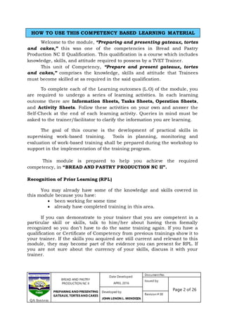 BREAD AND PASTRY
PRODUCTION NC II
PREPARING AND PRESENTING
GATEAUX, TORTES AND CAKES
Date Developed:
APRIL 2016
DocumentNo.
Issued by:
Page 2 of 26Developed by:
JOHN LENON L. MENDOZA
Revision # 00
QA System
Welcome to the module, “Preparing and presenting gateaux, tortes
and cakes,” this was one of the competencies in Bread and Pastry
Production NC II Qualification. This qualification is a course which includes
knowledge, skills, and attitude required to possess by a TVET Trainer.
This unit of Competency, “Prepare and present gateaux, tortes
and cakes,” comprises the knowledge, skills and attitude that Trainees
must become skilled at as required in the said qualification.
To complete each of the Learning outcomes (L.O) of the module, you
are required to undergo a series of learning activities. In each learning
outcome there are Information Sheets, Tasks Sheets, Operation Sheets,
and Activity Sheets. Follow these activities on your own and answer the
Self-Check at the end of each learning activity. Queries in mind must be
asked to the trainer/facilitator to clarify the information you are learning.
The goal of this course is the development of practical skills in
supervising work-based training. Tools in planning, monitoring and
evaluation of work-based training shall be prepared during the workshop to
support in the implementation of the training program.
This module is prepared to help you achieve the required
competency, in “BREAD AND PASTRY PRODUCTION NC II”.
Recognition of Prior Learning (RPL)
You may already have some of the knowledge and skills covered in
this module because you have:
 been working for some time
 already have completed training in this area.
If you can demonstrate to your trainer that you are competent in a
particular skill or skills, talk to him/her about having them formally
recognized so you don’t have to do the same training again. If you have a
qualification or Certificate of Competency from previous trainings show it to
your trainer. If the skills you acquired are still current and relevant to this
module, they may become part of the evidence you can present for RPL. If
you are not sure about the currency of your skills, discuss it with your
trainer.
HOW TO USE THIS COMPETENCY BASED LEARNING MATERIAL
 