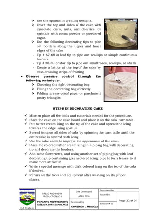 BREAD AND PASTRY
PRODUCTION NC II
PREPARING AND PRESENTING
GATEAUX, TORTES AND CAKES
Date Developed:
APRIL 2016
DocumentNo.
Issued by:
Page 22 of 26Developed by:
JOHN LENON L. MENDOZA
Revision # 00
QA System
 Use the spatula in creating designs.
 Cover the top and sides of the cake with
chocolate curls, nuts, and cherries. Or
sprinkle with cocoa powder or powdered
sugar.
 Use the following decorating tips to pipe
out borders along the upper and lower
edges of the cake
- Tip # 67-68 or leaf tip to pipe out scallops or simple continuous
borders
- Tip # 28-30 or star tip to pipe out small roses, scallops, or shells
- Create a lattice at the top of the cake by
criss-crossing strips of frosting
 Observe pressure control through the
following techniques:
 Choosing the right decorating bag
 Filling the decorating bag correctly
 Folding grease-proof paper or parchment
pastry triangles
STEPS IN DECORATING CAKE
 Mise en place all the tools and materials needed for the procedure.
 Place the cake on the cake board and place it on the cake turntable.
 Put butter cream icing on the top of the cake and spread the icing
towards the edge using spatula.
 Spread icing on all sides of cake by spinning the turn table until the
entire cake is covered with icing.
 Use the cake comb to improve the appearance of the cake.
 Place the colored butter cream icing in a piping bag with decorating
tip and decorate the borders.
 Add some flowerretes, and using another set of piping bag with leaf
decorating tip containing green colored icing, pipe to form leaves to it
make more attractive.
 Write a special message with dark colored icing on the top of the cake
if desired.
 Return all the tools and equipment after washing on its proper
places.
 