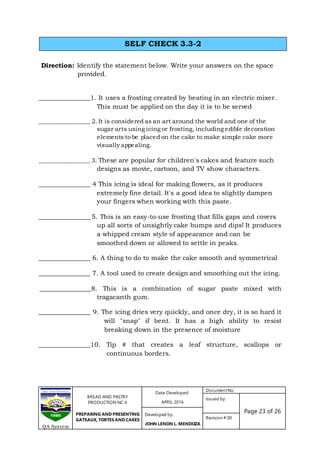 BREAD AND PASTRY
PRODUCTION NC II
PREPARING AND PRESENTING
GATEAUX, TORTES AND CAKES
Date Developed:
APRIL 2016
DocumentNo.
Issued by:
Page 23 of 26Developed by:
JOHN LENON L. MENDOZA
Revision # 00
QA System
Direction: Identify the statement below. Write your answers on the space
provided.
________________1. It uses a frosting created by beating in an electric mixer.
This must be applied on the day it is to be served
_________________ 2. It is considered as an art around the world and one of the
sugar arts using icing or frosting, including edible decoration
elements to be placed on the cake to make simple cake more
visually appealing.
_________________ 3. These are popular for children's cakes and feature such
designs as movie, cartoon, and TV show characters.
________________ 4 This icing is ideal for making flowers, as it produces
extremely fine detail. It's a good idea to slightly dampen
your fingers when working with this paste.
________________ 5. This is an easy-to-use frosting that fills gaps and covers
up all sorts of unsightly cake bumps and dips! It produces
a whipped cream style of appearance and can be
smoothed down or allowed to settle in peaks.
________________ 6. A thing to do to make the cake smooth and symmetrical
________________ 7. A tool used to create design and smoothing out the icing.
________________8. This is a combination of sugar paste mixed with
tragacanth gum.
________________ 9. The icing dries very quickly, and once dry, it is so hard it
will "snap" if bent. It has a high ability to resist
breaking down in the presence of moisture
________________10. Tip # that creates a leaf structure, scallops or
continuous borders.
SELF CHECK 3.3-2
 