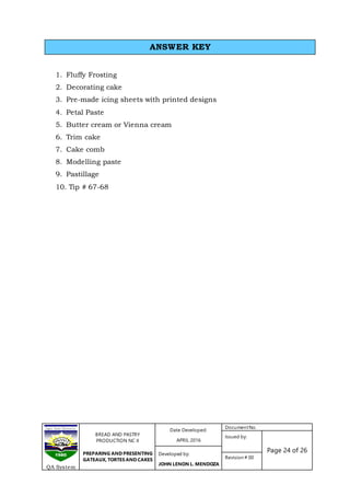 BREAD AND PASTRY
PRODUCTION NC II
PREPARING AND PRESENTING
GATEAUX, TORTES AND CAKES
Date Developed:
APRIL 2016
DocumentNo.
Issued by:
Page 24 of 26Developed by:
JOHN LENON L. MENDOZA
Revision # 00
QA System
1. Fluffy Frosting
2. Decorating cake
3. Pre-made icing sheets with printed designs
4. Petal Paste
5. Butter cream or Vienna cream
6. Trim cake
7. Cake comb
8. Modelling paste
9. Pastillage
10. Tip # 67-68
ANSWER KEY
 