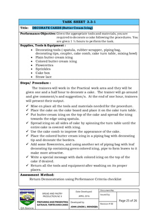 BREAD AND PASTRY
PRODUCTION NC II
PREPARING AND PRESENTING
GATEAUX, TORTES AND CAKES
Date Developed:
APRIL 2016
DocumentNo.
Issued by:
Page 25 of 26Developed by:
JOHN LENON L. MENDOZA
Revision # 00
QA System
TASK SHEET 3.3-1
Title: DECORATE CAKES (Butter Cream Icing)
Performance Objective: Given the appropriate tools and materials, you are
required to decorate a cake following the procedures. You
are given 1 ½ hours to perform the task.
Supplies, Tools & Equipment :
 Decorating tools ( spatula, rubber scrapper, piping bag,
decorating tips, coupler, cake comb, cake turn table, mixing bowl)
 Plain butter cream icing
 Colored butter cream icing
 Flowerettes
 Sprinkles
 Cake box
 Straw lace
Steps/ Procedure :
The trainees will work in the Practical work area and they will be
given one and a half hour to decorate a cake. The trainer will go around
and give comment/s and suggestion/s. At the end of one hour, trainees
will present their output.
 Mise en place all the tools and materials needed for the procedure.
 Place the cake on the cake board and place it on the cake turn table.
 Put butter cream icing on the top of the cake and spread the icing
towards the edge using spatula.
 Spread icing on all sides of cake by spinning the turn table until the
entire cake is covered with icing.
 Use the cake comb to improve the appearance of the cake.
 Place the colored butter cream icing in a piping bag with decorating
tip and decorate the borders.
 Add some flowerretes, and using another set of piping bag with leaf
decorating tip containing green colored icing, pipe to form leaves to it
make more attractive.
 Write a special message with dark colored icing on the top of the
cake if desired.
 Return all the tools and equipment after washing on its proper
places.
Assessment Method:
Return Demonstration using Performance Criteria checklist
 