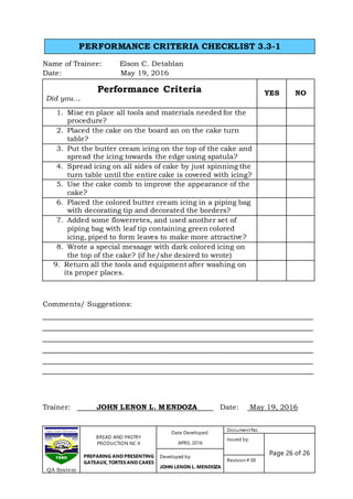 BREAD AND PASTRY
PRODUCTION NC II
PREPARING AND PRESENTING
GATEAUX, TORTES AND CAKES
Date Developed:
APRIL 2016
DocumentNo.
Issued by:
Page 26 of 26Developed by:
JOHN LENON L. MENDOZA
Revision # 00
QA System
Name of Trainee: Elson C. Detablan
Date: May 19, 2016
Performance Criteria
Did you….
YES NO
1. Mise en place all tools and materials needed for the
procedure?
2. Placed the cake on the board an on the cake turn
table?
3. Put the butter cream icing on the top of the cake and
spread the icing towards the edge using spatula?
4. Spread icing on all sides of cake by just spinning the
turn table until the entire cake is covered with icing?
5. Use the cake comb to improve the appearance of the
cake?
6. Placed the colored butter cream icing in a piping bag
with decorating tip and decorated the borders?
7. Added some flowerretes, and used another set of
piping bag with leaf tip containing green colored
icing, piped to form leaves to make more attractive?
8. Wrote a special message with dark colored icing on
the top of the cake? (if he/she desired to wrote)
9. Return all the tools and equipment after washing on
its proper places.
Comments/ Suggestions:
Trainer: JOHN LENON L. MENDOZA Date: May 19, 2016
PERFORMANCE CRITERIA CHECKLIST 3.3-1
 