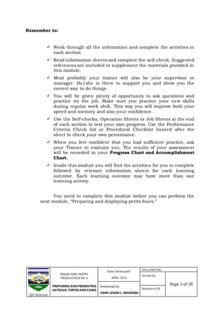 BREAD AND PASTRY
PRODUCTION NC II
PREPARING AND PRESENTING
GATEAUX, TORTES AND CAKES
Date Developed:
APRIL 2016
DocumentNo.
Issued by:
Page 3 of 26Developed by:
JOHN LENON L. MENDOZA
Revision # 00
QA System
 Work through all the information and complete the activities in
each section.
 Read information sheets and complete the self-check. Suggested
references are included to supplement the materials provided in
this module.
 Most probably your trainer will also be your supervisor or
manager. He/she is there to support you and show you the
correct way to do things.
 You will be given plenty of opportunity to ask questions and
practice on the job. Make sure you practice your new skills
during regular work shift. This way you will improve both your
speed and memory and also your confidence.
 Use the Self-checks, Operation Sheets or Job Sheets at the end
of each section to test your own progress. Use the Performance
Criteria Check list or Procedural Checklist located after the
sheet to check your own perormance.
 When you feel confident that you had sufficient practice, ask
your Trainer to evaluate you. The results of your assessment
will be recorded in your Progress Chart and Accomplishment
Chart.
 Inside this module you will find the activities for you to complete
followed by relevant information sheets for each learning
outcome. Each learning outcome may have more than one
learning activity.
You need to complete this module before you can perform the
next module, “Preparing and displaying petits fours.”
Remember to:
 