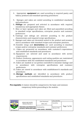 BREAD AND PASTRY
PRODUCTION NC II
PREPARING AND PRESENTING
GATEAUX, TORTES AND CAKES
Date Developed:
APRIL 2016
DocumentNo.
Issued by:
Page 7 of 26Developed by:
JOHN LENON L. MENDOZA
Revision # 00
QA System
4. Appropriate equipment are used according to required pastry and
bakery products and standard operating procedures
5. Sponges and cakes are cooled according to established standards
and procedures
6. Fillings are prepared and selected in accordance with required
consistency and appropriate flavors
7. Slice or layer sponges and cakes are filled and assembled according
to standard recipe specifications, enterprise practice and customer
preferences
8. Coatings and sidings are selected according to the product
characteristics and required recipe specifications
9. Sponges and cakes are decorated suited to the product and occasion
and in accordance with standard recipes and enterprise practices.
10. Suitable icings and decorations are used according to standard
recipes and/or enterprise standards and customer preferences
11. Cakes are presented on accordance with customer’s expectations
and established standards and procedures
12. Equipment are selected and used in accordance with service
requirements
13. Product freshness, appearances and eating qualities are maintained
in accordance with the established standards and procedures
14. Cakes are marked or cut portion-controlled to minimize wastage and
in accordance with enterprise specifications and customer
preferences
15. Cakes are stored in accordance with establishment’s standards and
procedures
16. Storage methods are identified in accordance with product
specifications and established standards and procedures
Pre-requisite: A trainee should be competent in the basic and common
competency before proceeding to the module.
 