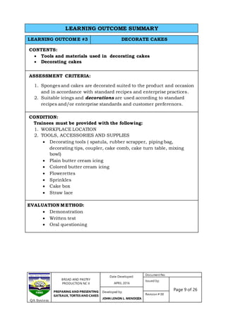 BREAD AND PASTRY
PRODUCTION NC II
PREPARING AND PRESENTING
GATEAUX, TORTES AND CAKES
Date Developed:
APRIL 2016
DocumentNo.
Issued by:
Page 9 of 26Developed by:
JOHN LENON L. MENDOZA
Revision # 00
QA System
LEARNING OUTCOME #3 DECORATE CAKES
CONTENTS:
 Tools and materials used in decorating cakes
 Decorating cakes
ASSESSMENT CRITERIA:
1. Sponges and cakes are decorated suited to the product and occasion
and in accordance with standard recipes and enterprise practices.
2. Suitable icings and decorations are used according to standard
recipes and/or enterprise standards and customer preferences.
CONDITION:
Trainees must be provided with the following:
1. WORKPLACE LOCATION
2. TOOLS, ACCESSORIES AND SUPPLIES
 Decorating tools ( spatula, rubber scrapper, piping bag,
decorating tips, coupler, cake comb, cake turn table, mixing
bowl)
 Plain butter cream icing
 Colored butter cream icing
 Flowerettes
 Sprinkles
 Cake box
 Straw lace
EVALUATION METHOD:
 Demonstration
 Written test
 Oral questioning
LEARNING OUTCOME SUMMARY
 