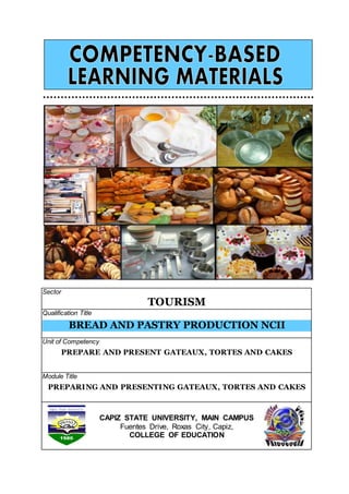 Sector
TOURISM
Qualification Title
BREAD AND PASTRY PRODUCTION NCII
Unit of Competency
PREPARE AND PRESENT GATEAUX, TORTES AND CAKES
Module Title
PREPARING AND PRESENTING GATEAUX, TORTES AND CAKES
CAPIZ STATE UNIVERSITY, MAIN CAMPUS
Fuentes Drive, Roxas City, Capiz,
COLLEGE OF EDUCATION
 