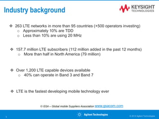 Industry background
 263 LTE networks in more than 95 countries (+500 operators investing)
o Approximately 10% are TDD
o Less than 10% are using 20 MHz
www.gsacom.com
 157.7 million LTE subscribers (112 million added in the past 12 months)
o More than half in North America (79 million)
 Over 1,200 LTE capable devices available
o 40% can operate in Band 3 and Band 7
 LTE is the fastest developing mobile technology ever
© 2014 Agilent Technologies3
 