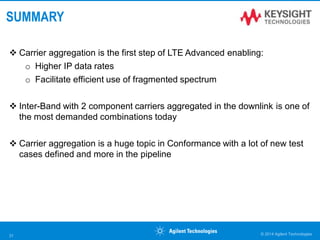 SUMMARY
 Carrier aggregation is the first step of LTE Advanced enabling:
o Higher IP data rates
o Facilitate efficient use of fragmented spectrum
 Inter-Band with 2 component carriers aggregated in the downlink is one of
the most demanded combinations today
 Carrier aggregation is a huge topic in Conformance with a lot of new test
cases defined and more in the pipeline
© 2014 Agilent Technologies31
 