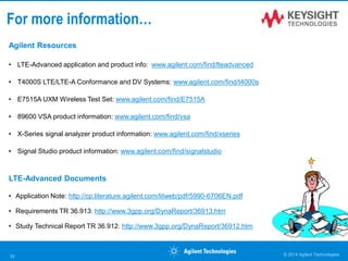© 2014 Agilent Technologies33
Agilent Resources
• LTE-Advanced application and product info: www.agilent.com/find/lteadvanced
• T4000S LTE/LTE-A Conformance and DV Systems: www.agilent.com/find/t4000s
• E7515A UXM Wireless Test Set: www.agilent.com/find/E7515A
• 89600 VSA product information: www.agilent.com/find/vsa
• X-Series signal analyzer product information: www.agilent.com/find/xseries
• Signal Studio product information: www.agilent.com/find/signalstudio
LTE-Advanced Documents
• Application Note: http://cp.literature.agilent.com/litweb/pdf/5990-6706EN.pdf
• Requirements TR 36.913: http://www.3gpp.org/DynaReport/36913.htm
• Study Technical Report TR 36.912: http://www.3gpp.org/DynaReport/36912.htm
For more information…
 