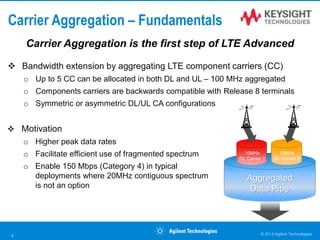Carrier Aggregation – Fundamentals
 Bandwidth extension by aggregating LTE component carriers (CC)
o Up to 5 CC can be allocated in both DL and UL – 100 MHz aggregated
o Components carriers are backwards compatible with Release 8 terminals
o Symmetric or asymmetric DL/UL CA configurations
 Motivation
o Higher peak data rates
o Facilitate efficient use of fragmented spectrum
o Enable 150 Mbps (Category 4) in typical
deployments where 20MHz contiguous spectrum
is not an option
© 2014 Agilent Technologies8
Aggregated
Data Pipe
10MHz
DL Carrier 1
10MHz
DL Carrier 2
Carrier Aggregation is the first step of LTE Advanced
 