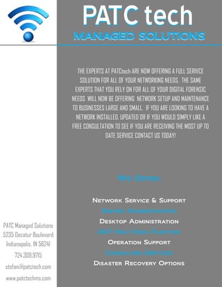 PATCPATCtechtechMANAGED SOLUTIONSMANAGED SOLUTIONS
PATC Managed Solutions
5235 Decatur Boulevard
Indianapolis, IN 56241
724.309.9715
stefani@patctech.com
www.patctechms.com
THE EXPERTS AT PATCtech ARE NOW OFFERING A FULL SERIVCE
SOLUTION FOR ALL OF YOUR NETWORKING NEEDS. THE SAME
EXPERTS THAT YOU RELY ON FOR ALL OF YOUR DIGITAL FORENSIC
NEEDS WILL NOW BE OFFERING NETWORK SETUP AND MAINTENANCE
TO BUSINESSES LARGE AND SMALL. IF YOU ARE LOOKING TO HAVE A
NETWORK INSTALLED, UPDATED OR IF YOU WOULD SIMPLY LIKE A
FREE CONSULTATION TO SEE IF YOU ARE RECEIVING THE MOST UP TO
DATE SERVICE CONTACT US TODAY!
We Offer:
Network Service & Support
Server Administration
Desktop Administration
24/7 Help Desk Function
Operation Support
Consulting Services
Disaster Recovery Options
 