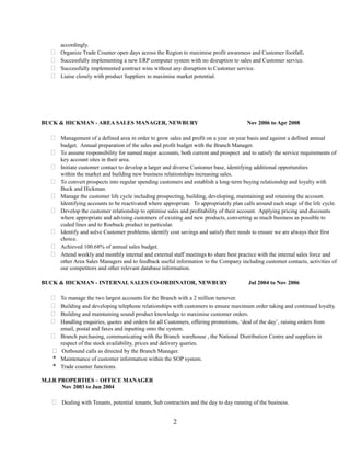 accordingly.
 Organize Trade Counter open days across the Region to maximise profit awareness and Customer footfall.
 Successfully implementing a new ERP computer system with no disruption to sales and Customer service.
 Successfully implemented contract wins without any disruption to Customer service.
 Liaise closely with product Suppliers to maximise market potential.
BUCK & HICKMAN - AREA SALES MANAGER, NEWBURY Nov 2006 to Apr 2008
 Management of a defined area in order to grow sales and profit on a year on year basis and against a defined annual
budget. Annual preparation of the sales and profit budget with the Branch Manager.
 To assume responsibility for named major accounts, both current and prospect and to satisfy the service requirements of
key account sites in their area.
 Initiate customer contact to develop a larger and diverse Customer base, identifying additional opportunities
within the market and building new business relationships increasing sales.
 To convert prospects into regular spending customers and establish a long-term buying relationship and loyalty with
Buck and Hickman.
 Manage the customer life cycle including prospecting, building, developing, maintaining and retaining the account.
Identifying accounts to be reactivated where appropriate. To appropriately plan calls around each stage of the life cycle.
 Develop the customer relationship to optimise sales and profitability of their account. Applying pricing and discounts
where appropriate and advising customers of existing and new products, converting as much business as possible to
coded lines and to Roebuck product in particular.
 Identify and solve Customer problems, identify cost savings and satisfy their needs to ensure we are always their first
choice.
 Achieved 100.68% of annual sales budget.
 Attend weekly and monthly internal and external staff meetings to share best practice with the internal sales force and
other Area Sales Managers and to feedback useful information to the Company including customer contacts, activities of
our competitors and other relevant database information.
BUCK & HICKMAN - INTERNAL SALES CO-ORDINATOR, NEWBURY Jul 2004 to Nov 2006
 To manage the two largest accounts for the Branch with a 2 million turnover.
 Building and developing telephone relationships with customers to ensure maximum order taking and continued loyalty.
 Building and maintaining sound product knowledge to maximise customer orders.
 Handling enquiries, quotes and orders for all Customers, offering promotions, ‘deal of the day’, raising orders from
email, postal and faxes and inputting onto the system.
 Branch purchasing, communicating with the Branch warehouse , the National Distribution Centre and suppliers in
respect of the stock availability, prices and delivery queries.
 Outbound calls as directed by the Branch Manager.
* Maintenance of customer information within the SOP system.
* Trade counter functions.
M.J.R PROPERTIES – OFFICE MANAGER
Nov 2003 to Jun 2004
 Dealing with Tenants, potential tenants, Sub contractors and the day to day running of the business.
2
 