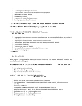  Advertising and marketing of the business.
 Authorizing Sub contractors for the maintenance of the properties.
 Dealing with all tenants inquires.
 Preparation of invoices.
 Organizing all finances for the accountant.
 Drawing up contracts for all our tenants.
CASANOVA ITALIAN RESTURANT – BAR / WAITRESS (Temporary) Feb 2003 to Jan 2004
THE PHEASANT INN – BAR / WAITRESS (Temporary) Jan 2004 to June 2004
TOTAL DAMAGE MANAGEMENT – SECRETARY (Temporary)
Feb 2003 to Nov 2003
 Dealing with clients, insurance companies, loss adjusters and sub contractors for the day to day running of
the business.
 Preparing and sending estimates, reports and invoices to the clients.
 Progression of projects and ensured the clients were promptly informed of progress.
 Authorize sub contractors.
 Organizing all employees’ diaries.
 Arrange all collections and deliveries and all stationary orders.
 Quality monitoring reports.
TRAVELING
Jun 2002 to Feb 2003
During this time I traveled the world experiencing different cultures and ways of life in Hong Kong, Singapore, Bali,
Australia, Tasmania and Bangkok.
SOVEREIGN HOUSING ASSOCIATION – FRONT DESK (Temporary) Mar 2002 to Jun 2002
 Answering the main switchboard.
 Directing calls to the appropriate Departments.
 General reception work and front of house duties.
REGENCY PARK HOTEL – CONFERENCE MANAGER
Mar 2001 to Mar 2002
 Dealing with the day to day running of the Conference Department.
 Meeting and liaising with clients and been their main point of contact ensuring their conferences run
smoothly.
 Organizing staff Rota’s.
 Training staff to a 4 star standard and to have exceptional Customer care skills.
 Ensuring the conference facility has the latest technology and training my team on using it.
 Health and safety for the Conference Department.
 Risk assessments for the Conference Department.
 Training the team on manual handling.
3
 