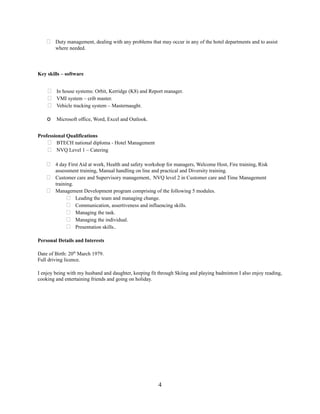  Duty management, dealing with any problems that may occur in any of the hotel departments and to assist
where needed.
Key skills – software
 In house systems: Orbit, Kerridge (K8) and Report manager.
 VMI system – crib master.
 Vehicle tracking system – Masternaught.
o Microsoft office, Word, Excel and Outlook.
Professional Qualifications
 BTECH national diploma - Hotel Management
 NVQ Level 1 – Catering
 4 day First Aid at work, Health and safety workshop for managers, Welcome Host, Fire training, Risk
assessment training, Manual handling on line and practical and Diversity training.
 Customer care and Supervisory management, NVQ level 2 in Customer care and Time Management
training.
 Management Development program comprising of the following 5 modules.
 Leading the team and managing change.
 Communication, assertiveness and influencing skills.
 Managing the task.
 Managing the individual.
 Presentation skills..
Personal Details and Interests
Date of Birth: 20th
March 1979.
Full driving licence.
I enjoy being with my husband and daughter, keeping fit through Skiing and playing badminton I also enjoy reading,
cooking and entertaining friends and going on holiday.
4
 