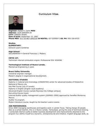 Curriculum Vitae.
Engineer: Rafael H. Carlin MDO
Address: 1639 SWEDEN LN
CITY: LAREDO TEXAS.
Date of birth: September 15, 1982
Phone MEX: 011-52-867-1842316 Id NEXTEL: 62*320900*2 US. PH: 956-326-8725
Studies.
ELEMENTARY:
General Lazaro Cardenas
High School:
SECUNDARIA# 4 General Francisco I. Madero.
CBTIS 137.
Technician internal combustion engine. Professional ID# 4294546
Technological Institute of Nuevo Laredo.
Mechanical Engineering 2 years
Bravo Valley University
Industrial engineer manager.
Master's degree in organizational development.
ADITIONAL STUDIES
Diploma in material and mineralogy (CINVESTAV) center for advanced studies of Polytechnic
National of Mexico city
Haz-Mat Course (city of Laredo)
Diploma in English (English royal academy)
Advanced English Course (Laredo Reynosa City College campus).
Recruiting Course (icest)
Internal Auditor quality management system (ISO9001-2000) approved by Seneflex Monterrey
Mexico.
Auditor 5s program.
Modern literature course, taught by the teacher Lucero Lozano.
JOB PERFORMANCE.
Since 2000 managing warehouses and logistics work in Laredo Texas. Taking charge 20 people.
Also as a school teacher, this is in Nuevo Laredo, Tamaulipas, giving the area of technical drawing.
I conducted internal audits to better business development and improvements attached to the
program 5s.I define myself as a dynamic, entrepreneurial and initiative. English language skills, as
 