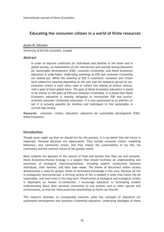 International Journal of Home Economics
36
Educating the consumer-citizen in a world of finite resources
Ayala M Johnson
University of British Columbia, Canada
Abstract
In order to improve conditions for individuals and families in the home and in
global society, an examination of the intersection and overlap among Education
for Sustainable Development (ESD), consumer-citizenship, and Home Economics
education is undertaken. Underlying meanings of ESD and consumer-citizenship
are teased out. While the meaning of ESD is consistent, consumer and citizen
have subjective meaning depending on the user and the temporal period of use.
Consumer-citizen is most often used to reflect the making of ethical choices,
with a goal of least global harm. The goal of Home Economics education is found
to be similar to the goals of ESD and consumer-citizenship. It is found that Home
Economics education is morally obligated to incorporate ESD and justice-
oriented consumer citizenship education. It is also questioned as to whether or
not it is actually possible for families and individuals to live sustainably in
current day society.
Keywords: consumer, citizen, education, education for sustainable development (ESD),
Home Economics
Introduction
Though some might say that we should live for the present, it is my belief that the future is
important. Personal decisions are repercussive. They include consumer choice, modelling
behaviour, and community action, and they impact the sustainability of my life, my
community and the common future of the greater world.
Many students are ignorant of the sources of food and textiles that they use and consume.
Home Economics/Human Ecology is a subject that should facilitate an understanding and
awareness of ecological interconnectedness, including explicit connections between
individuals, their families, and their base needs. The theme of disconnect within society
demonstrates a need for greater levels of facilitated knowledge in this area. Because all life
is ecologically interconnected, a thriving variety of life is needed in order that future life be
sustainable, and even exist in the long term. Preservation of biological and ecological variety
is dependent on human re-connection. I encourage educators in facilitating student
understanding about their personal connection to one another and to other species and
environments, so that the interconnected relationships on Earth can flourish.
This research attempts to conceptually examine some key concepts of education for
sustainable development and consumer-citizenship education. Underlying ideologies of these
 