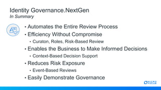 • Automates the Entire Review Process
• Efficiency Without Compromise
• Curaton, Roles, Risk-Based Review
• Enables the Business to Make Informed Decisions
• Context-Based Decision Support
• Reduces Risk Exposure
• Event-Based Reviews
• Easily Demonstrate Governance
Identity Governance.NextGen
In Summary
 