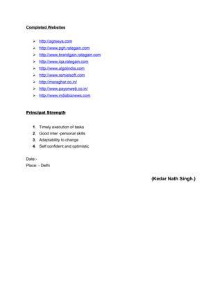 Completed Websites
 http://agreeya.com
 http://www.pgh.rategain.com
 http://www.brandgain.rategain.com
 http://www.iqa.rategain.com
 http://www.algolindia.com
 http://www.remielsoft.com
 http://meraghar.co.in/
 http://www.payonweb.co.in/
 http://www.indiabiznews.com
Principal Strength
1. Timely execution of tasks
2. Good inter -personal skills
3. Adaptability to change
4. Self confident and optimistic
Date:-
Place: - Delhi
(Kedar Nath Singh.)
 