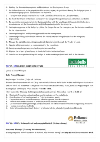 1. Leading the Business development and Project and site development Group.
2. To find the Potential of the geographical Locations, Property Acquisitions, Making the design proposal as
the needs of geographical locations and Site Roll Outs.
3 The input from project consultant like JLLM, Cushman & Wakefield and CB Richard Ellis.
3. To check the Bylaws of the States and approve the Designs through the various authorities and do the
4. To appoint the contractors/ Interior Designers in line with the weight age of the project to the business
standards and get the Concept design and the budget estimate for the property.
5. Getting the approval of the Budget by tabling the Design the and the concept as per the Business model and
Do the value addition.
6. Get the project plans and layouts approved from the management.
7. Get the engineering coordination between the consultants and design to conclude the design and
engineering.
8. Manage the capital Equipment & project related procurement through the Tender process.
9. Appoint all the contractors as recommended by the consultant.
10. Get the project budget approved and monitor the cash flow.
11. Monitor the project schedule and to finish the Project in the timeframe.
12. Control and manage the costing and budget to make sure the project is well with in the estimate.
MM’07 – MM’08: INDIA BULLS REAL ESTATE
Joined as Senior Manager
Role: Project Manager
Reporting to: President (Projects& Finance)
Projects: Development of Cash and Carry format malls, Lifestyle Malls, Hyper Market and Neighbor hood stores
Of Have rolled out more than 75 neighbor hood retail formats in Mumbai, Thane, Pune and Nagpur region each
Having 8000-10000 sq ft retail area at a cost of Rs 60 cr.
Have started the 3 lakh sq. ft of the project of cash and carry at Ahmedabad worth of Rs 60 Cr.
1. Monitor & Project co-ordination of various formats across Pan India Basis.
2. Co-ordination of various Approvals of Projects at various levels.
3. Prepare Cost sheets for the Project and take the approval from Management.
4. Identification and finalization of Architects, Consultants and contractors.
5. Co-ordination with Engineering & utility consultant for scheduled deliveries and energy saving measures
in design concept and methods.
6. Material co-ordination, timely delivery of all materials for scheduled completion of Projects.
MM’06 – MM’07: Reliance Retail and concepts Limited. (Reliance Group)
Assistant Manager (Planning & Co-Ordination)
Having completed around 65 stores in Mumbai, Navi Mumbai having 5 lakh sq.ft Retail area worth of Rs 48 cr.
 