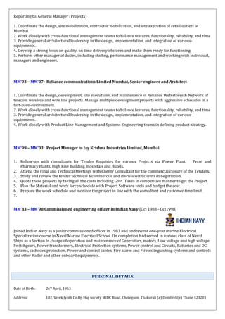 Reporting to: General Manager (Projects)
1. Coordinate the design, site mobilization, contractor mobilization, and site execution of retail outlets in
Mumbai.
2. Work closely with cross-functional management teams to balance features, functionality, reliability, and time
3. Provide general architectural leadership in the design, implementation, and integration of various-
equipments.
4. Develop a strong focus on quality, on time delivery of stores and make them ready for functioning.
5. Perform other managerial duties, including staffing, performance management and working with individual,
managers and engineers.
MM’03 – MM’07: Reliance communications Limited Mumbai, Senior engineer and Architect
1. Coordinate the design, development, site executions, and maintenance of Reliance Web stores & Network of
telecom wireless and wire line projects. Manage multiple development projects with aggressive schedules in a
fast-pace-environment.
2. Work closely with cross-functional management teams to balance features, functionality, reliability, and time
3. Provide general architectural leadership in the design, implementation, and integration of various-
equipments.
4. Work closely with Product Line Management and Systems Engineering teams in defining product-strategy.
MM’99 – MM’03: Project Manager in Jay Krishna Industries Limited, Mumbai.
1. Follow-up with consultants for Tender Enquiries for various Projects via Power Plant, Petro and
Pharmacy Plants, High Rise Building, Hospitals and Hotels.
2. Attend the Final and Technical Meetings with Client/ Consultant for the commercial closure of the Tenders.
3. Study and review the tender technical &commercial and discuss with clients in negotiation.
4. Quote these projects by taking all the costs including Govt. Taxes in competitive manner to get the Project.
5. Plan the Material and work force schedule with Project Software tools and budget the cost.
6. Prepare the work schedule and monitor the project in line with the consultant and customer time limit.
7.
MM’83 – MM’98 Commissioned engineering officer in Indian Navy [Oct 1983 - Oct1998]
Joined Indian Navy as a junior commissioned officer in 1983 and underwent one-year marine Electrical
Specialization course in Naval Marine Electrical School. On completion had served in various class of Naval
Ships as a Section In charge of operation and maintenance of Generators, motors, Low voltage and high voltage
Switchgears, Power transformers, Electrical Protection systems, Power control and Circuits, Batteries and DC
systems, cathodes protection, Power and control cables, Fire alarm and Fire extinguishing systems and controls
and other Radar and other onboard equipments.
Date of Birth: 26th
April, 1963
Address: 102, Vivek Jyoth Co.Op Hsg society MIDC Road, Cholegaon, Thakurali (e) Dombivli(e) Thane 421201
PERSONAL DETAILS
 