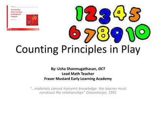 Counting Principles in Play
By: Usha Shanmugathasan, OCT
Lead Math Teacher
Fraser Mustard Early Learning Academy
“…materials cannot transmit knowledge: the learner must
construct the relationships” Gravemeijer, 1991
 
