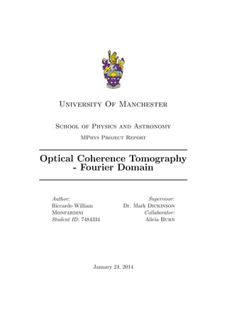 University Of Manchester
School of Physics and Astronomy
MPhys Project Report
Optical Coherence Tomography
- Fourier Domain
Author:
Riccardo William
Monfardini
Student ID: 7484334
Supervisor:
Dr. Mark Dickinson
Collaborator:
Alicia Burn
January 24, 2014
 