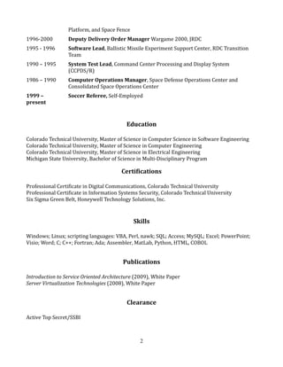 Platform, and Space Fence
1996-2000 Deputy Delivery Order Manager Wargame 2000, JRDC
1995 - 1996 Software Lead, Ballistic Missile Experiment Support Center, RDC Transition
Team
1990 – 1995 System Test Lead, Command Center Processing and Display System
(CCPDS/R)
1986 – 1990 Computer Operations Manager, Space Defense Operations Center and
Consolidated Space Operations Center
1999 –
present
Soccer Referee, Self-Employed
Education
Colorado Technical University, Master of Science in Computer Science in Software Engineering
Colorado Technical University, Master of Science in Computer Engineering
Colorado Technical University, Master of Science in Electrical Engineering
Michigan State University, Bachelor of Science in Multi-Disciplinary Program
Certifications
Professional Certificate in Digital Communications, Colorado Technical University
Professional Certificate in Information Systems Security, Colorado Technical University
Six Sigma Green Belt, Honeywell Technology Solutions, Inc.
Skills
Windows; Linux; scripting languages: VBA, Perl, nawk; SQL; Access; MySQL; Excel; PowerPoint;
Visio; Word; C; C++; Fortran; Ada; Assembler, MatLab, Python, HTML, COBOL
Publications
Introduction to Service Oriented Architecture (2009), White Paper
Server Virtualization Technologies (2008), White Paper
Clearance
Active Top Secret/SSBI
2
 