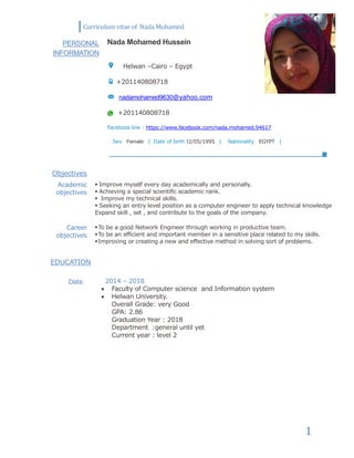 Curriculum vitae of Nada Mohamed
1
PERSONAL
INFORMATION
Nada Mohamed Hussein
Helwan –Cairo – Egypt
+201140808718
nadamohamed9630@yahoo.com
+201140808718
Facebook link : https://www.facebook.com/nada.mohamed.94617
Sex Female | Date of birth 12/05/1995 | Nationality EGYPT |
Objectives
Academic
objectives
 Improve myself every day academically and personally.
 Achieving a special scientific academic rank.
 Improve my technical skills.
 Seeking an entry level position as a computer engineer to apply technical knowledge
Expand skill , set , and contribute to the goals of the company.
Career
objectives
To be a good Network Engineer through working in productive team.
To be an efficient and important member in a sensitive place related to my skills.
Improving or creating a new and effective method in solving sort of problems.
EDUCATION
Date 2014 – 2018
 Faculty of Computer science and Information system
 Helwan University.
Overall Grade: very Good
GPA: 2.86
Graduation Year : 2018
Department :general until yet
Current year : level 2
 