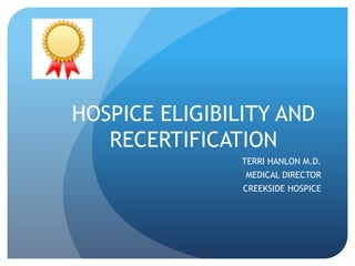 HOSPICE ELIGIBILITY AND
RECERTIFICATION
TERRI HANLON M.D.
MEDICAL DIRECTOR
CREEKSIDE HOSPICE
 