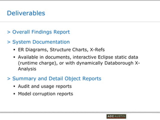 Deliverables

> Overall Findings Report

> System Documentation
   ER Diagrams, Structure Charts, X-Refs
   Available in documents, interactive Eclipse static data
    (runtime charge), or with dynamically Databorough X-
    Analysis

> Summary and Detail Object Reports
   Audit and usage reports
   Model corruption reports



                                            Co-branded Logo Footprint
                                                   Aligned Right Edge
                                            Must Fit Within This Space
 