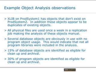 Example Object Analysis observations

> XLIB on ProdSystem1 has objects that don’t exist on
  ProdSystem2. In addition these objects appear to be
  duplicates of existing objects.
> All physical files are used once a week in a replication
  job making the analysis of these objects manual.
> Several database objects are obviously in use with no
  program object usage. This would indicate that not all
  program libraries were included in the analysis.
> 15% of database objects are identified as eligible for
  clean up and archival.
> 30% of program objects are identified as eligible for
  clean up and archival.

                                         Co-branded Logo Footprint
                                                Aligned Right Edge
                                         Must Fit Within This Space
 