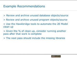 Example Recommendations

> Review and archive unused database objects/source
> Review and archive unused program objects/source
> Use the Hawkbridge tools to automate the 2E Model
clean up
> Given the % of clean up, consider running another
pass after that work is complete
> The next pass should include the missing libraries




                                        Co-branded Logo Footprint
                                               Aligned Right Edge
                                        Must Fit Within This Space
 