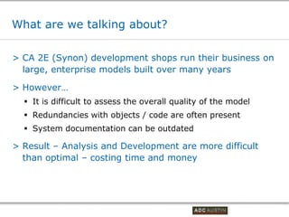 What are we talking about?

> CA 2E (Synon) development shops run their business on
  large, enterprise models built over many years

> However…
   It is difficult to assess the overall quality of the model
   Redundancies with objects / code are often present
   System documentation can be outdated

> Result – Analysis and Development are more difficult
  than optimal – costing time and money




                                              Co-branded Logo Footprint
                                                     Aligned Right Edge
                                              Must Fit Within This Space
 