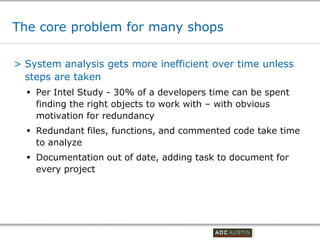 The core problem for many shops

> System analysis gets more inefficient over time unless
  steps are taken
   Per Intel Study - 30% of a developers time can be spent
    finding the right objects to work with – with obvious
    motivation for redundancy
   Redundant files, functions, and commented code take time
    to analyze
   Documentation out of date, adding task to document for
    every project




                                          Co-branded Logo Footprint
                                                 Aligned Right Edge
                                          Must Fit Within This Space
 