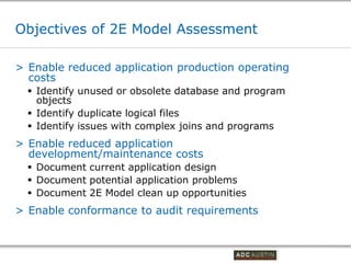 Objectives of 2E Model Assessment

> Enable reduced application production operating
  costs
   Identify unused or obsolete database and program
    objects
   Identify duplicate logical files
   Identify issues with complex joins and programs
> Enable reduced application
  development/maintenance costs
   Document current application design
   Document potential application problems
   Document 2E Model clean up opportunities
> Enable conformance to audit requirements


                                          Co-branded Logo Footprint
                                                 Aligned Right Edge
                                          Must Fit Within This Space
 