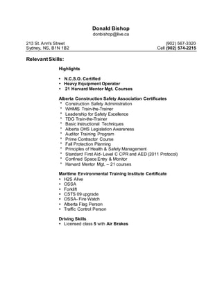 Donald Bishop
donbishop@live.ca
213 St. Ann's Street (902) 567-3320
Sydney, NS, B1N 1B2 Cell (902) 574-2215
RelevantSkills:
Highlights
 N.C.S.O. Certified
 Heavy Equipment Operator
21 Harvard Mentor Mgt. Courses
Alberta Construction Safety Association Certificates
* Construction Safety Administration
* WHMIS Train-the-Trainer
* Leadership for Safety Excellence
* TDG Train-the-Trainer
* Basic Instructional Techniques
* Alberta OHS Legislation Awareness
* Auditor Training Program
* Prime Contractor Course
* Fall Protection Planning
* Principles of Health & Safety Management
* Standard First Aid- Level C CPR and AED (2011 Protocol)
* Confined Space Entry & Monitor
* Harvard Mentor Mgt. – 21 courses
Maritime Environmental Training Institute Certificate
 H2S Alive
 OSSA
 Forklift
 CSTS 09 upgrade
 OSSA- Fire Watch
 Alberta Flag Person
 Traffic Control Person
Driving Skills
 Licensed class 5 with Air Brakes
 