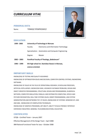 PAGE 1/6
CURRICULUM VITAE
PERSONAL DATA
Name: TOMASZ STEMPKOWICZ
EDUCATION
1999 - 2005 University of Technology in Warsaw
Faculty: Electronics and Information Technology
Specialization: Automation and Computer Engineering
Degree: Master
2002 – 2003 Pontifical Faculty of Theology „Bobolanum”
1996 – 1999 XIV high school im. Stanisław Staszic in Warsaw,
science-oriented.
IMPORTANT SKILLS
KNOWLEDGE OF TESTING AND QUALITY ASSURANCE
KNOWLEDGE OF OPTIMIZATION ISSUES AND DECISION, COMPUTER CONTROL SYSTEMS, ENGINEERING
SOFTWARE.
KNOWLEDGE OF ISSUES IN THE FIELD OF OPERATIONAL RESEARCH, SCHEDULING PROCESSES,
ARTIFICIAL INTELLIGENCE, KNOWLEDGE BASE, ADVANCED DATABASE PROBLEMS, DESIGN AND
OBJECT-ORIENTED PROGRAMMING, STRUCTURAL DESIGN AND PROGRAMMING, NUMERICAL
METHODS, COMPUTER SIMULATION, PARALLEL AND DISTRIBUTED COMPUTING, SPEECH AND
PICTURES RECOGNITION, REAL-TIME SYSTEMS ISSUES, ROBOT PROGRAMMING, UNIX SYSTEM
ADMINISTRATION AND NETWORKS TCP / IP ISSUES, KNOWLEDGE OF SYSTEMS: WINDOWS XP, UNIX
AND QNX, KNOWLEDGE OF COMPILATION TECHNIQUES.
KNOWLEDGE OF GRAPHICS PROGRAMS, ART ABILITY, ABILITY TO BUILD FRIENDLY INTERFACE
EXPERIENCE INDUSTRIES: BANKING, TELECOMMUNICATIONS, EDUCATION.
CERTIFICATES
ISTQB – Certified Tester – January 2007
Effective Management of the Design Team – April 2008
IBM Rational Functional Tester for Java – October 2008
 