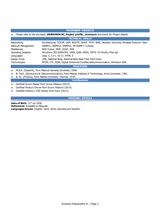 Sriraman Chakravarthy N | Page 3
PROMINENT PROJECTS
 Please refer to the enclosed SRIRAMAN NC_Project profile _Annexure document for Project Details
TECHNICAL SKILLS
Networking Architectural, TCP/IP, UDP, BOOTP, DHCP, TFTP, SMB., Routers, Switches, Wireless Protocol: Dect
Network Management SNMPv1, SNMPv2, SNMPv3, HP-SNMP++ Library
Middleware NDS Fusion, MHP, OCAP, RDK
Operating Systems Windows (NT/2000/XP), UNIX, QNX, PSOS, VRTX, VX Works, Phar lap
Languages Java, C, C++, VC++, HTML 5
Design Tools UML, Rational Rose, Rational Rose Real-Time 2003 tools
Technologies RTOS, CTI, ISDN, Digital Enhanced Cordless telecommunication, Windows SDK.
EDUCATION
 M.B.A. (Systems), from Madurai Kamaraj University, 2009.
 B. Tech. (Electronics & Telecommunication), from Madras Institute of Technology, Anna University, 1981 .
 B. Sc. (Physics), from Madras University, Chennai, 1978.
Certifications
 Certified Scrum Master from Scrum Alliance (2014)
 Certified Product Owner from Scrum Alliance (2014)
 Certified Director ( CDS Series) from Cisco (2013)
PERSONAL DETAILS
Date of Birth: 11th
Jul 1958.
References: Available on Request.
Languages known: English, Tamil, Hindi, Kannada and Sanskrit.
 