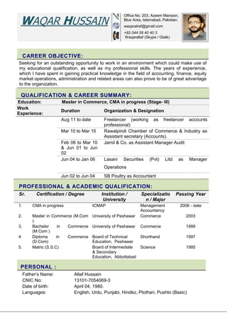 CAREER OBJECTIVE:
Seeking for an outstanding opportunity to work in an environment which could make use of
my educational qualification, as well as my professional skills. The years of experience,
which I have spent in gaining practical knowledge in the field of accounting, finance, equity
market operations, administration and related areas can also prove to be of great advantage
to the organization.
QUALIFICATION & CAREER SUMMARY:
Education: :Master in Commerce, CMA in progress (Stage- III)
Work
Experience: :
Duration Organization & Designation
Aug 11 to date Freelancer (working as freelancer accounts
professional)
Mar 10 to Mar 15 Rawalpindi Chamber of Commerce & Industry as
Assistant secretary (Accounts).
Feb 06 to Mar 10
& Jun 01 to Jun
02
Jamil & Co. as Assistant Manager Audit
Jun 04 to Jan 06 Lasani Securities (Pvt) Litd as Manager
Operations
Jun 02 to Jun 04 SB Poultry as Accountant
PROFESSIONAL & ACADEMIC QUALIFICATION:
Sr. Certification / Degree Institution /
University
Specializatio
n / Major
Passing Year
1. CMA in progress ICMAP Management
Accountancy
2006 - date
2. Master in Commerce (M.Com
)
University of Peshawar Commerce 2003
3. Bachelor in Commerce
(M.Com )
University of Peshawar Commerce 1999
4. Diploma in Commerce
(D.Com)
Board of Technical
Education, Peshawar
Shorthand 1997
5. Matric (S.S.C) Board of Intermediate
& Secondary
Education, Abbottabad
Science 1995
PERSONAL :
Father’s Name: Altaf Hussain
CNIC No: 13101-7054069-3
Date of birth: April 04, 1980.
Languages: English, Urdu, Punjabi, Hindko, Ptothari, Pushto (Basic)
WAQAR HUSSAIN
Office No. 203, Azeem Mansion,
Blue Area, Islamabad, Pakistan.
waqaralraf@gmail.com
+92-344 59 40 40 3
Waqaraltaf (Skype / Gtalk)
 