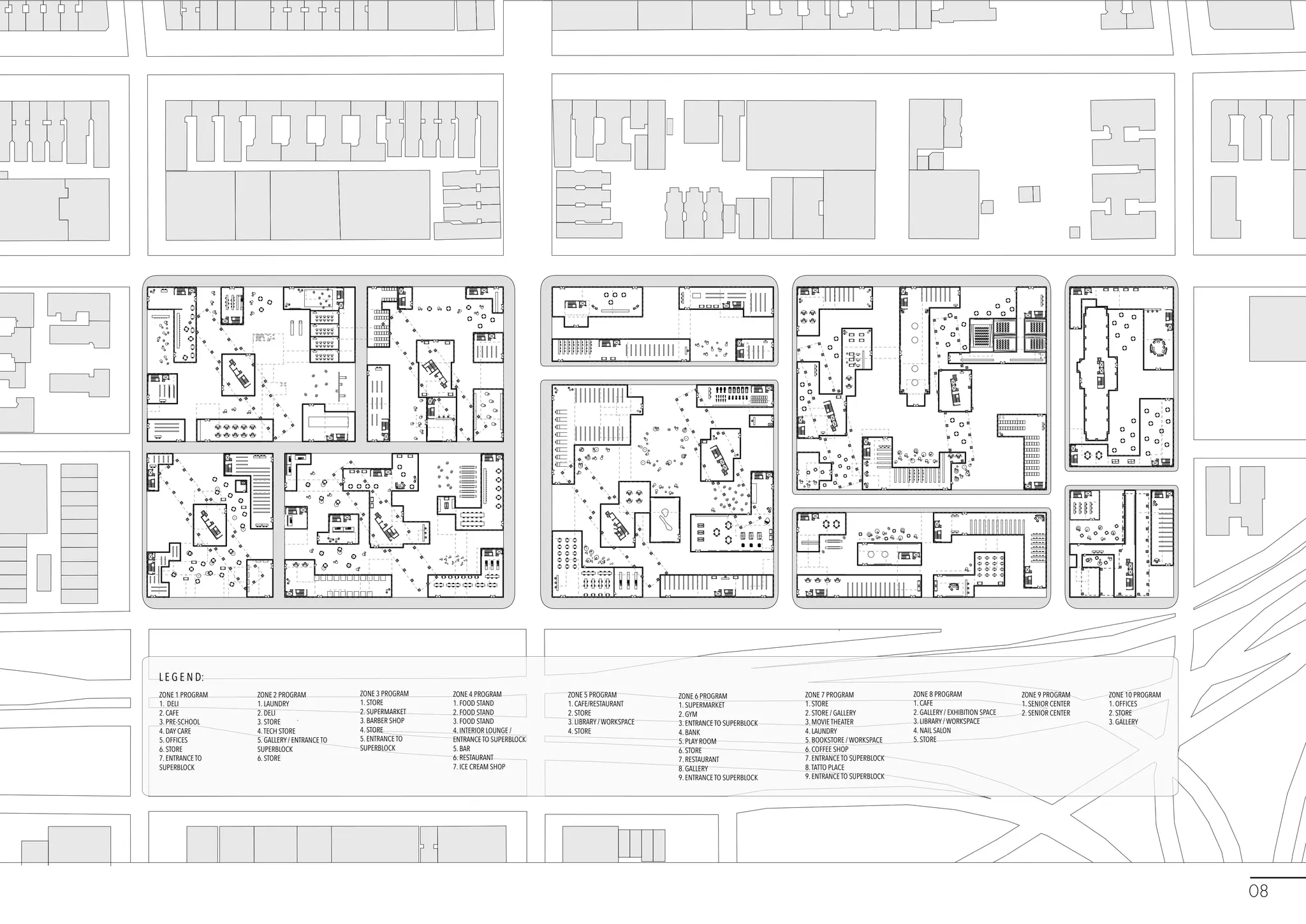 ZONE 1 PROGRAM
1. DELI
2. CAFE
3. PRE-SCHOOL
4. DAY CARE
5. OFFICES
6. STORE
7. ENTRANCE TO
SUPERBLOCK
ZONE 2 PROGRAM
1. LAUNDRY
2. DELI
3. STORE
4.TECH STORE
5. GALLERY / ENTRANCE TO
SUPERBLOCK
6. STORE
ZONE 3 PROGRAM
1. STORE
2. SUPERMARKET
3. BARBER SHOP
4. STORE
5. ENTRANCE TO
SUPERBLOCK
ZONE 4 PROGRAM
1. FOOD STAND
2. FOOD STAND
3. FOOD STAND
4. INTERIOR LOUNGE /
ENTRANCE TO SUPERBLOCK
5. BAR
6. RESTAURANT
7. ICE CREAM SHOP
ZONE 5 PROGRAM
1. CAFE/RESTAURANT
2. STORE
3. LIBRARY / WORKSPACE
4. STORE
ZONE 6 PROGRAM
1. SUPERMARKET
2. GYM
3. ENTRANCE TO SUPERBLOCK
4. BANK
5. PLAY ROOM
6. STORE
7. RESTAURANT
8. GALLERY
9. ENTRANCE TO SUPERBLOCK
ZONE 7 PROGRAM
1. STORE
2. STORE / GALLERY
3. MOVIE THEATER
4. LAUNDRY
5. BOOKSTORE / WORKSPACE
6. COFFEE SHOP
7. ENTRANCE TO SUPERBLOCK
8.TATTO PLACE
9. ENTRANCE TO SUPERBLOCK
ZONE 8 PROGRAM
1. CAFE
2. GALLERY / EXHIBITION SPACE
3. LIBRARY / WORKSPACE
4. NAIL SALON
5. STORE
ZONE 9 PROGRAM
1. SENIOR CENTER
2. SENIOR CENTER
ZONE 10 PROGRAM
1. OFFICES
2. STORE
3. GALLERY
L E G E N D:
08
 